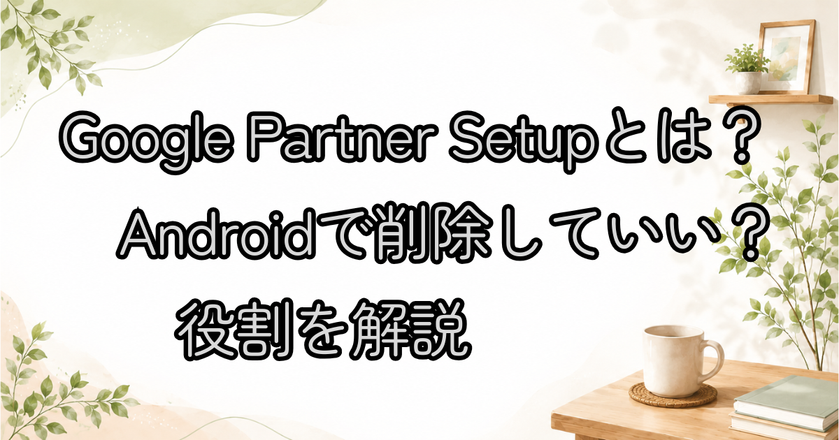 Google Partner Setupとは？Androidで削除していい？役割を解説