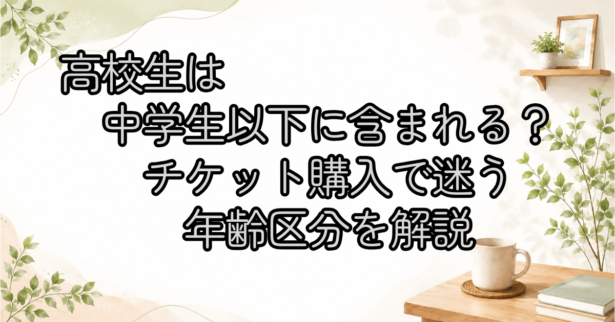 高校生は中学生以下に含まれる？チケット購入で迷う年齢区分を解説